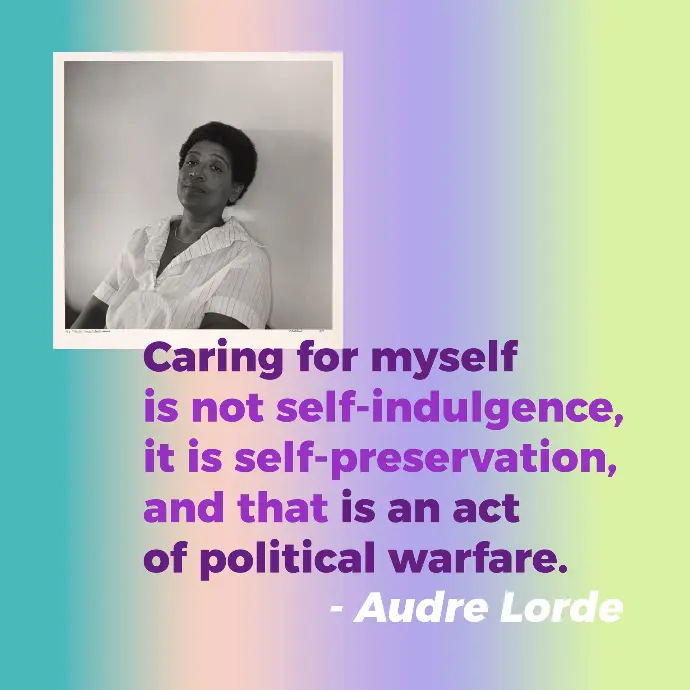 A graphic with a photo of Black feminist leader Audre Lorde with her famous self care quote that reads “Caring for myself is not self-indulgence, it is self-preservation, and that is an act of political warfare.” She is wearing white sleeved top with black think stripes while leaning on a white wall. She has a pensive expression on her face while slightly smiling.